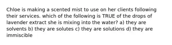 Chloe is making a scented mist to use on her clients following their services. which of the following is TRUE of the drops of lavender extract she is mixing into the water? a) they are solvents b) they are solutes c) they are solutions d) they are immiscible
