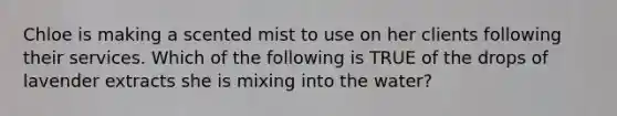 Chloe is making a scented mist to use on her clients following their services. Which of the following is TRUE of the drops of lavender extracts she is mixing into the water?