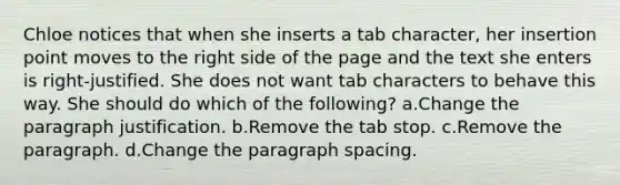 Chloe notices that when she inserts a tab character, her insertion point moves to the right side of the page and the text she enters is right-justified. She does not want tab characters to behave this way. She should do which of the following? a.Change the paragraph justification. b.Remove the tab stop. c.Remove the paragraph. d.Change the paragraph spacing.