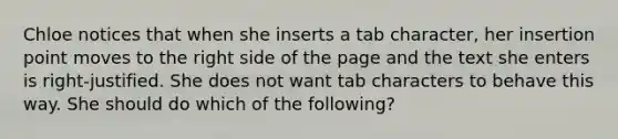 Chloe notices that when she inserts a tab character, her insertion point moves to the right side of the page and the text she enters is right-justified. She does not want tab characters to behave this way. She should do which of the following?