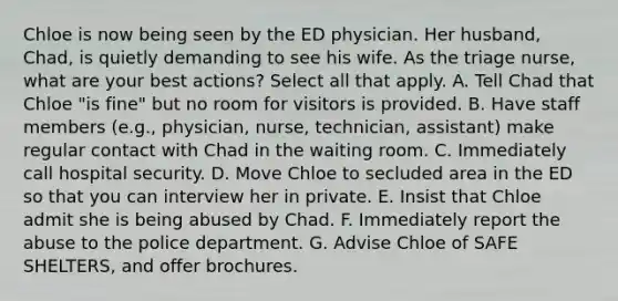 Chloe is now being seen by the ED physician. Her husband, Chad, is quietly demanding to see his wife. As the triage nurse, what are your best actions? Select all that apply. A. Tell Chad that Chloe "is fine" but no room for visitors is provided. B. Have staff members (e.g., physician, nurse, technician, assistant) make regular contact with Chad in the waiting room. C. Immediately call hospital security. D. Move Chloe to secluded area in the ED so that you can interview her in private. E. Insist that Chloe admit she is being abused by Chad. F. Immediately report the abuse to the police department. G. Advise Chloe of SAFE SHELTERS, and offer brochures.