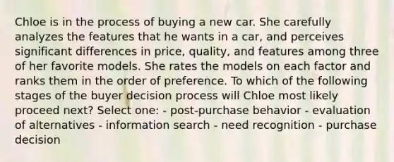 Chloe is in the process of buying a new car. She carefully analyzes the features that he wants in a car, and perceives significant differences in price, quality, and features among three of her favorite models. She rates the models on each factor and ranks them in the order of preference. To which of the following stages of the buyer decision process will Chloe most likely proceed next? Select one: - post-purchase behavior - evaluation of alternatives - information search - need recognition - purchase decision