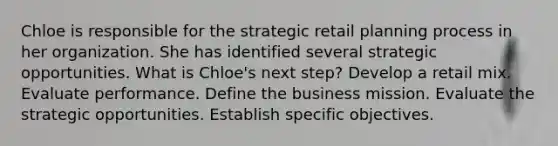 Chloe is responsible for the strategic retail planning process in her organization. She has identified several strategic opportunities. What is Chloe's next step? Develop a retail mix. Evaluate performance. Define the business mission. Evaluate the strategic opportunities. Establish specific objectives.