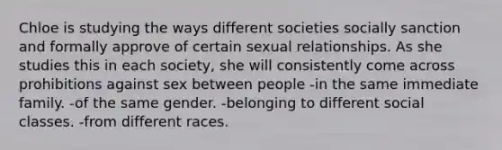 Chloe is studying the ways different societies socially sanction and formally approve of certain sexual relationships. As she studies this in each society, she will consistently come across prohibitions against sex between people -in the same immediate family. -of the same gender. -belonging to different social classes. -from different races.