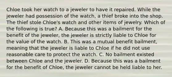 Chloe took her watch to a jeweler to have it repaired. While the jeweler had possession of the watch, a thief broke into the shop. The thief stole Chloe's watch and other items of jewelry. Which of the following is true? A. Because this was a bailment for the benefit of the jeweler, the jeweler is strictly liable to Chloe for the value of the watch. B. This was a mutual benefit bailment, meaning that the jeweler is liable to Chloe if he did not use reasonable care to protect the watch. C. No bailment existed between Chloe and the jeweler. D. Because this was a bailment for the benefit of Chloe, the jeweler cannot be held liable to her.