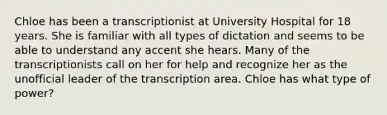 Chloe has been a transcriptionist at University Hospital for 18 years. She is familiar with all types of dictation and seems to be able to understand any accent she hears. Many of the transcriptionists call on her for help and recognize her as the unofficial leader of the transcription area. Chloe has what type of power?