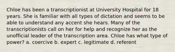 Chloe has been a transcriptionist at University Hospital for 18 years. She is familiar with all types of dictation and seems to be able to understand any accent she hears. Many of the transcriptionists call on her for help and recognize her as the unofficial leader of the transcription area. Chloe has what type of power? a. coercive b. expert c. legitimate d. referent