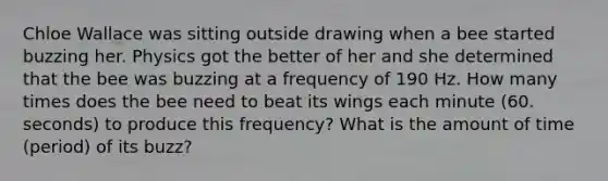 Chloe Wallace was sitting outside drawing when a bee started buzzing her. Physics got the better of her and she determined that the bee was buzzing at a frequency of 190 Hz. How many times does the bee need to beat its wings each minute (60. seconds) to produce this frequency? What is the amount of time (period) of its buzz?