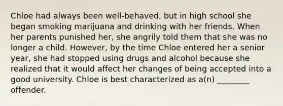 Chloe had always been well-behaved, but in high school she began smoking marijuana and drinking with her friends. When her parents punished her, she angrily told them that she was no longer a child. However, by the time Chloe entered her a senior year, she had stopped using drugs and alcohol because she realized that it would affect her changes of being accepted into a good university. Chloe is best characterized as a(n) ________ offender.