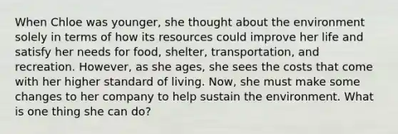 When Chloe was younger, she thought about the environment solely in terms of how its resources could improve her life and satisfy her needs for food, shelter, transportation, and recreation. However, as she ages, she sees the costs that come with her higher standard of living. Now, she must make some changes to her company to help sustain the environment. What is one thing she can do?