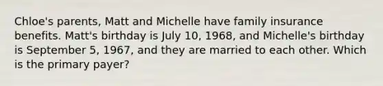 Chloe's parents, Matt and Michelle have family insurance benefits. Matt's birthday is July 10, 1968, and Michelle's birthday is September 5, 1967, and they are married to each other. Which is the primary payer?