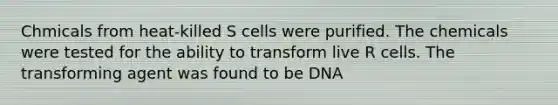 Chmicals from heat-killed S cells were purified. The chemicals were tested for the ability to transform live R cells. The transforming agent was found to be DNA