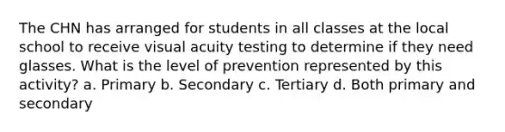 The CHN has arranged for students in all classes at the local school to receive visual acuity testing to determine if they need glasses. What is the level of prevention represented by this activity? a. Primary b. Secondary c. Tertiary d. Both primary and secondary