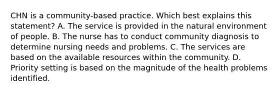 CHN is a community-based practice. Which best explains this statement? A. The service is provided in the natural environment of people. B. The nurse has to conduct community diagnosis to determine nursing needs and problems. C. The services are based on the available resources within the community. D. Priority setting is based on the magnitude of the health problems identified.