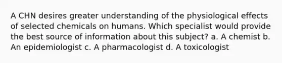 A CHN desires greater understanding of the physiological effects of selected chemicals on humans. Which specialist would provide the best source of information about this subject? a. A chemist b. An epidemiologist c. A pharmacologist d. A toxicologist