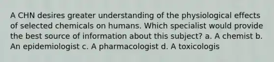 A CHN desires greater understanding of the physiological effects of selected chemicals on humans. Which specialist would provide the best source of information about this subject? a. A chemist b. An epidemiologist c. A pharmacologist d. A toxicologis