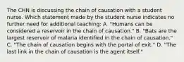 The CHN is discussing the chain of causation with a student nurse. Which statement made by the student nurse indicates no further need for additional teaching: A. "Humans can be considered a reservoir in the chain of causation." B. "Bats are the largest reservoir of malaria identified in the chain of causation." C. "The chain of causation begins with the portal of exit." D. "The last link in the chain of causation is the agent itself."