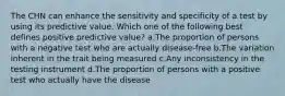 The CHN can enhance the sensitivity and specificity of a test by using its predictive value. Which one of the following best defines positive predictive value? a.The proportion of persons with a negative test who are actually disease-free b.The variation inherent in the trait being measured c.Any inconsistency in the testing instrument d.The proportion of persons with a positive test who actually have the disease