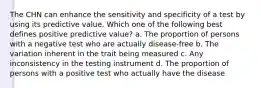 The CHN can enhance the sensitivity and specificity of a test by using its predictive value. Which one of the following best defines positive predictive value? a. The proportion of persons with a negative test who are actually disease-free b. The variation inherent in the trait being measured c. Any inconsistency in the testing instrument d. The proportion of persons with a positive test who actually have the disease