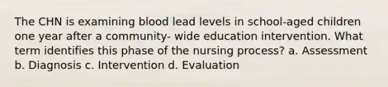 The CHN is examining blood lead levels in school-aged children one year after a community- wide education intervention. What term identifies this phase of the nursing process? a. Assessment b. Diagnosis c. Intervention d. Evaluation