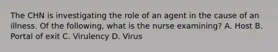 The CHN is investigating the role of an agent in the cause of an illness. Of the following, what is the nurse examining? A. Host B. Portal of exit C. Virulency D. Virus