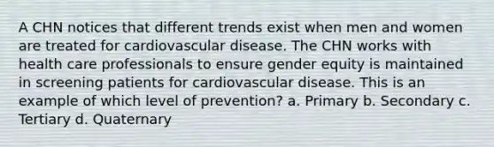 A CHN notices that different trends exist when men and women are treated for cardiovascular disease. The CHN works with health care professionals to ensure gender equity is maintained in screening patients for cardiovascular disease. This is an example of which level of prevention? a. Primary b. Secondary c. Tertiary d. Quaternary