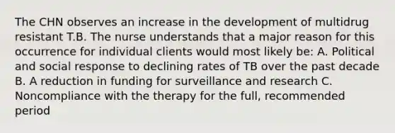 The CHN observes an increase in the development of multidrug resistant T.B. The nurse understands that a major reason for this occurrence for individual clients would most likely be: A. Political and social response to declining rates of TB over the past decade B. A reduction in funding for surveillance and research C. Noncompliance with the therapy for the full, recommended period