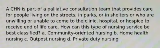 A CHN is part of a palliative consultation team that provides care for people living on the streets, in parks, or in shelters or who are unwilling or unable to come to the clinic, hospital, or hospice to receive end of life care. How can this type of nursing service be best classified? a. Community-oriented nursing b. Home health nursing c. Outpost nursing d. Private duty nursing