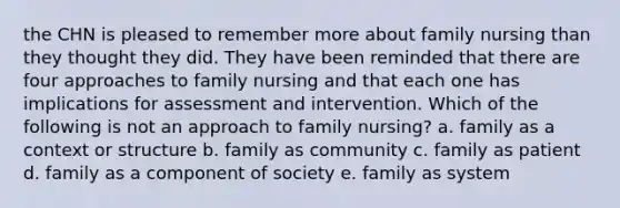 the CHN is pleased to remember more about family nursing than they thought they did. They have been reminded that there are four approaches to family nursing and that each one has implications for assessment and intervention. Which of the following is not an approach to family nursing? a. family as a context or structure b. family as community c. family as patient d. family as a component of society e. family as system