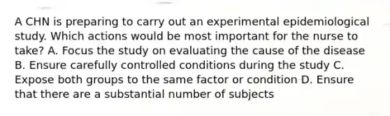 A CHN is preparing to carry out an experimental epidemiological study. Which actions would be most important for the nurse to take? A. Focus the study on evaluating the cause of the disease B. Ensure carefully controlled conditions during the study C. Expose both groups to the same factor or condition D. Ensure that there are a substantial number of subjects