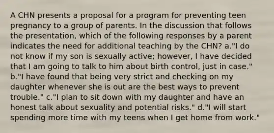 A CHN presents a proposal for a program for preventing teen pregnancy to a group of parents. In the discussion that follows the presentation, which of the following responses by a parent indicates the need for additional teaching by the CHN? a."I do not know if my son is sexually active; however, I have decided that I am going to talk to him about birth control, just in case." b."I have found that being very strict and checking on my daughter whenever she is out are the best ways to prevent trouble." c."I plan to sit down with my daughter and have an honest talk about sexuality and potential risks." d."I will start spending more time with my teens when I get home from work."