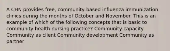 A CHN provides free, community-based influenza immunization clinics during the months of October and November. This is an example of which of the following concepts that is basic to community health nursing practice? Community capacity Community as client Community development Community as partner