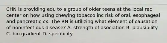 CHN is providing edu to a group of older teens at the local rec center on how using chewing tobacco inc risk of oral, esophageal and pancreatic cx. The RN is utilizing what element of causation of noninfectious disease? A. strength of asociation B. plausibility C. bio gradient D. specificity