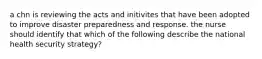 a chn is reviewing the acts and initivites that have been adopted to improve disaster preparedness and response. the nurse should identify that which of the following describe the national health security strategy?