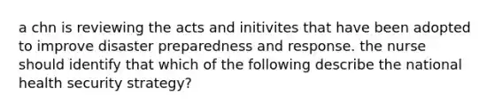 a chn is reviewing the acts and initivites that have been adopted to improve disaster preparedness and response. the nurse should identify that which of the following describe the national health security strategy?