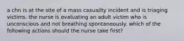 a chn is at the site of a mass casuailty incident and is triaging victims. the nurse is evaluating an adult victim who is unconscious and not breathing spontaneously. which of the following actions should the nurse take first?