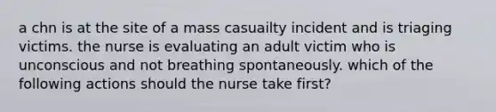 a chn is at the site of a mass casuailty incident and is triaging victims. the nurse is evaluating an adult victim who is unconscious and not breathing spontaneously. which of the following actions should the nurse take first?