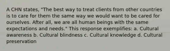 A CHN states, "The best way to treat clients from other countries is to care for them the same way we would want to be cared for ourselves. After all, we are all human beings with the same expectations and needs." This response exemplifies: a. Cultural awareness b. Cultural blindness c. Cultural knowledge d. Cultural preservation