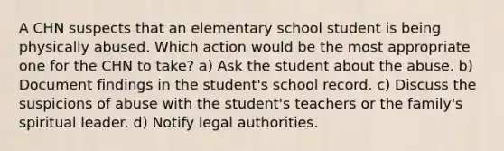 A CHN suspects that an elementary school student is being physically abused. Which action would be the most appropriate one for the CHN to take? a) Ask the student about the abuse. b) Document findings in the student's school record. c) Discuss the suspicions of abuse with the student's teachers or the family's spiritual leader. d) Notify legal authorities.