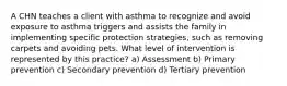 A CHN teaches a client with asthma to recognize and avoid exposure to asthma triggers and assists the family in implementing specific protection strategies, such as removing carpets and avoiding pets. What level of intervention is represented by this practice? a) Assessment b) Primary prevention c) Secondary prevention d) Tertiary prevention