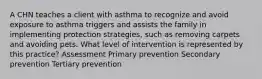 A CHN teaches a client with asthma to recognize and avoid exposure to asthma triggers and assists the family in implementing protection strategies, such as removing carpets and avoiding pets. What level of intervention is represented by this practice? Assessment Primary prevention Secondary prevention Tertiary prevention