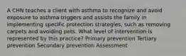 A CHN teaches a client with asthma to recognize and avoid exposure to asthma triggers and assists the family in implementing specific protection strategies, such as removing carpets and avoiding pets. What level of intervention is represented by this practice? Primary prevention Tertiary prevention Secondary prevention Assessment