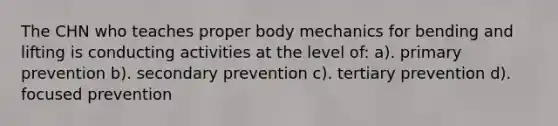 The CHN who teaches proper body mechanics for bending and lifting is conducting activities at the level of: a). primary prevention b). secondary prevention c). tertiary prevention d). focused prevention