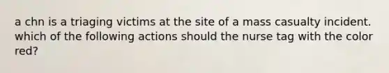 a chn is a triaging victims at the site of a mass casualty incident. which of the following actions should the nurse tag with the color red?