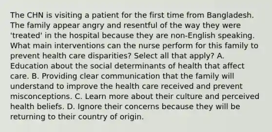 The CHN is visiting a patient for the first time from Bangladesh. The family appear angry and resentful of the way they were 'treated' in the hospital because they are non-English speaking. What main interventions can the nurse perform for this family to prevent health care disparities? Select all that apply? A. Education about the social determinants of health that affect care. B. Providing clear communication that the family will understand to improve the health care received and prevent misconceptions. C. Learn more about their culture and perceived health beliefs. D. Ignore their concerns because they will be returning to their country of origin.