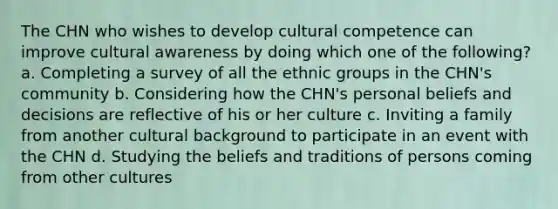 The CHN who wishes to develop cultural competence can improve cultural awareness by doing which one of the following? a. Completing a survey of all the ethnic groups in the CHN's community b. Considering how the CHN's personal beliefs and decisions are reflective of his or her culture c. Inviting a family from another cultural background to participate in an event with the CHN d. Studying the beliefs and traditions of persons coming from other cultures