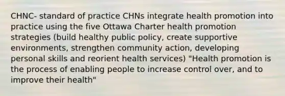 CHNC- standard of practice CHNs integrate health promotion into practice using the five Ottawa Charter health promotion strategies (build healthy public policy, create supportive environments, strengthen community action, developing personal skills and reorient health services) "Health promotion is the process of enabling people to increase control over, and to improve their health"