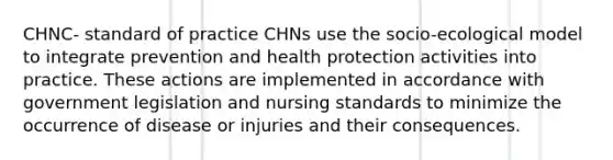 CHNC- standard of practice CHNs use the socio-ecological model to integrate prevention and health protection activities into practice. These actions are implemented in accordance with government legislation and nursing standards to minimize the occurrence of disease or injuries and their consequences.