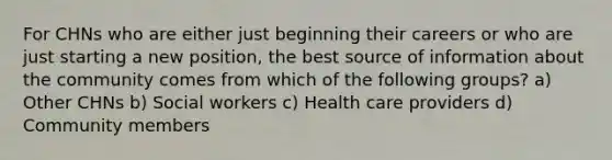 For CHNs who are either just beginning their careers or who are just starting a new position, the best source of information about the community comes from which of the following groups? a) Other CHNs b) Social workers c) Health care providers d) Community members