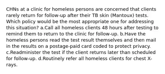 CHNs at a clinic for homeless persons are concerned that clients rarely return for follow-up after their TB skin (Mantoux) tests. Which policy would be the most appropriate one for addressing this situation? a.Call all homeless clients 48 hours after testing to remind them to return to the clinic for follow-up. b.Have the homeless persons read the test result themselves and then mail in the results on a postage-paid card coded to protect privacy. c.Readminister the test if the client returns later than scheduled for follow-up. d.Routinely refer all homeless clients for chest X-rays.